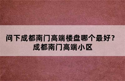 问下成都南门高端楼盘哪个最好？ 成都南门高端小区